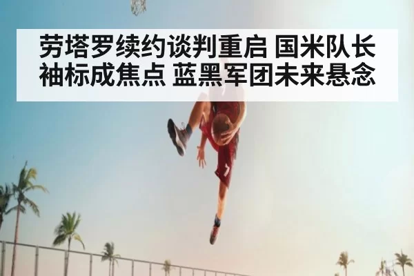 劳塔罗续约谈判重启 国米队长袖标成焦点 蓝黑军团未来悬念