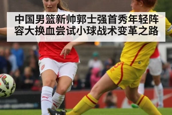 中国男篮新帅郭士强首秀年轻阵容大换血尝试小球战术变革之路